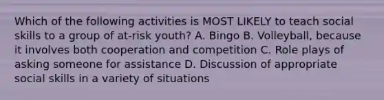 Which of the following activities is MOST LIKELY to teach social skills to a group of at-risk youth? A. Bingo B. Volleyball, because it involves both cooperation and competition C. Role plays of asking someone for assistance D. Discussion of appropriate social skills in a variety of situations