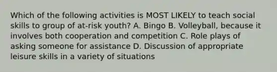 Which of the following activities is MOST LIKELY to teach social skills to group of at-risk youth? A. Bingo B. Volleyball, because it involves both cooperation and competition C. Role plays of asking someone for assistance D. Discussion of appropriate leisure skills in a variety of situations