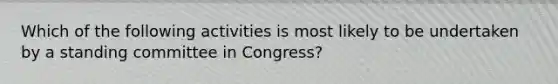 Which of the following activities is most likely to be undertaken by a standing committee in Congress?