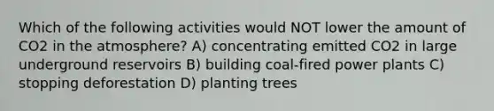 Which of the following activities would NOT lower the amount of CO2 in the atmosphere? A) concentrating emitted CO2 in large underground reservoirs B) building coal-fired power plants C) stopping deforestation D) planting trees