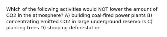 Which of the following activities would NOT lower the amount of CO2 in the atmosphere? A) building coal-fired power plants B) concentrating emitted CO2 in large underground reservoirs C) planting trees D) stopping deforestation