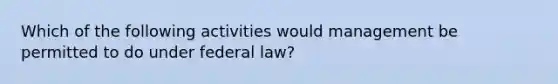 Which of the following activities would management be permitted to do under federal law?