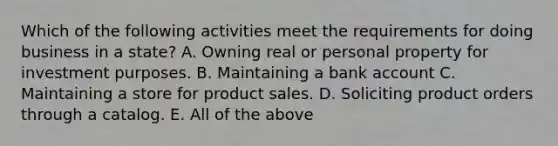 Which of the following activities meet the requirements for doing business in a state? A. Owning real or personal property for investment purposes. B. Maintaining a bank account C. Maintaining a store for product sales. D. Soliciting product orders through a catalog. E. All of the above