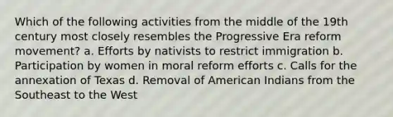 Which of the following activities from the middle of the 19th century most closely resembles the Progressive Era reform movement? a. Efforts by nativists to restrict immigration b. Participation by women in moral reform efforts c. Calls for the annexation of Texas d. Removal of American Indians from the Southeast to the West