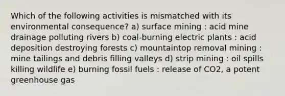 Which of the following activities is mismatched with its environmental consequence? a) surface mining : acid mine drainage polluting rivers b) coal-burning electric plants : acid deposition destroying forests c) mountaintop removal mining : mine tailings and debris filling valleys d) strip mining : oil spills killing wildlife e) burning fossil fuels : release of CO2, a potent greenhouse gas