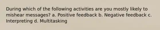 During which of the following activities are you mostly likely to mishear messages? a. Positive feedback b. Negative feedback c. Interpreting d. Multitasking