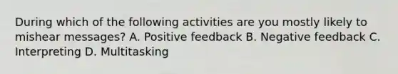 During which of the following activities are you mostly likely to mishear messages? A. Positive feedback B. Negative feedback C. Interpreting D. Multitasking