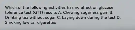 Which of the following activities has no affect on glucose tolerance test (GTT) results A. Chewing sugarless gum B. Drinking tea without sugar C. Laying down during the test D. Smoking low-tar cigarettes