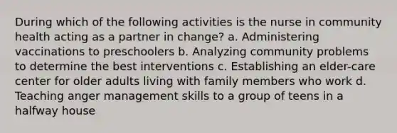 During which of the following activities is the nurse in community health acting as a partner in change? a. Administering vaccinations to preschoolers b. Analyzing community problems to determine the best interventions c. Establishing an elder-care center for older adults living with family members who work d. Teaching anger management skills to a group of teens in a halfway house