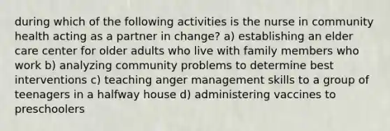 during which of the following activities is the nurse in community health acting as a partner in change? a) establishing an elder care center for older adults who live with family members who work b) analyzing community problems to determine best interventions c) teaching anger management skills to a group of teenagers in a halfway house d) administering vaccines to preschoolers