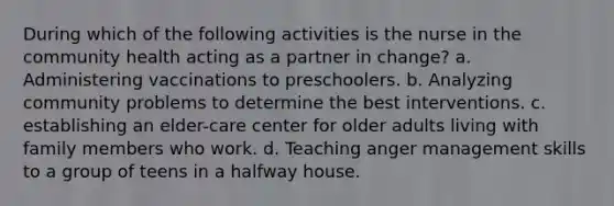 During which of the following activities is the nurse in the community health acting as a partner in change? a. Administering vaccinations to preschoolers. b. Analyzing community problems to determine the best interventions. c. establishing an elder-care center for older adults living with family members who work. d. Teaching anger management skills to a group of teens in a halfway house.