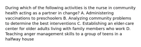 During which of the following activities is the nurse in community health acting as a partner in change? A. Administering vaccinations to preschoolers B. Analyzing community problems to determine the best interventions C. Establishing an elder-care center for older adults living with family members who work D. Teaching anger management skills to a group of teens in a halfway house