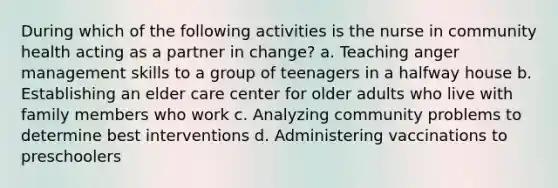 During which of the following activities is the nurse in community health acting as a partner in change? a. Teaching anger management skills to a group of teenagers in a halfway house b. Establishing an elder care center for older adults who live with family members who work c. Analyzing community problems to determine best interventions d. Administering vaccinations to preschoolers