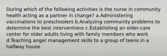 During which of the following activities is the nurse in community health acting as a partner in change? a.Administering vaccinations to preschoolers b.Analyzing community problems to determine the best interventions c.Establishing an elder-care center for older adults living with family members who work d.Teaching anger management skills to a group of teens in a halfway house