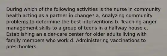 During which of the following activities is the nurse in community health acting as a partner in change? a. Analyzing community problems to determine the best interventions b. Teaching anger management skills to a group of teens in a halfway house c. Establishing an elder-care center for older adults living with family members who work d. Administering vaccinations to preschoolers