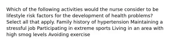 Which of the following activities would the nurse consider to be lifestyle risk factors for the development of health problems? Select all that apply. Family history of hypertension Maintaining a stressful job Participating in extreme sports Living in an area with high smog levels Avoiding exercise