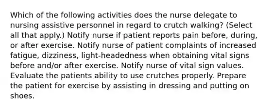 Which of the following activities does the nurse delegate to nursing assistive personnel in regard to crutch walking? (Select all that apply.) Notify nurse if patient reports pain before, during, or after exercise. Notify nurse of patient complaints of increased fatigue, dizziness, light-headedness when obtaining vital signs before and/or after exercise. Notify nurse of vital sign values. Evaluate the patients ability to use crutches properly. Prepare the patient for exercise by assisting in dressing and putting on shoes.