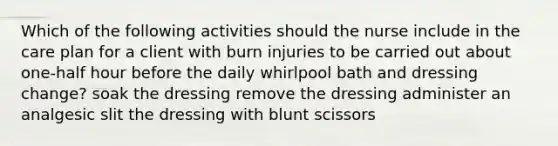 Which of the following activities should the nurse include in the care plan for a client with burn injuries to be carried out about one-half hour before the daily whirlpool bath and dressing change? soak the dressing remove the dressing administer an analgesic slit the dressing with blunt scissors