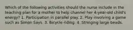 Which of the following activities should the nurse include in the teaching plan for a mother to help channel her 4-year-old child's energy? 1. Participation in parallel play. 2. Play involving a game such as Simon Says. 3. Bicycle riding. 4. Stringing large beads.