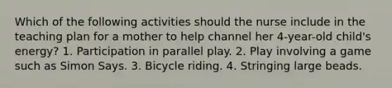 Which of the following activities should the nurse include in the teaching plan for a mother to help channel her 4-year-old child's energy? 1. Participation in parallel play. 2. Play involving a game such as Simon Says. 3. Bicycle riding. 4. Stringing large beads.