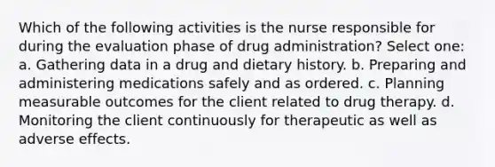 Which of the following activities is the nurse responsible for during the evaluation phase of drug administration? Select one: a. Gathering data in a drug and dietary history. b. Preparing and administering medications safely and as ordered. c. Planning measurable outcomes for the client related to drug therapy. d. Monitoring the client continuously for therapeutic as well as adverse effects.