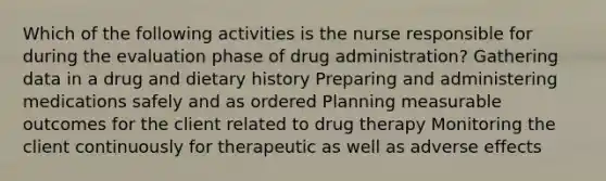 Which of the following activities is the nurse responsible for during the evaluation phase of drug administration? Gathering data in a drug and dietary history Preparing and administering medications safely and as ordered Planning measurable outcomes for the client related to drug therapy Monitoring the client continuously for therapeutic as well as adverse effects