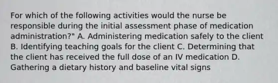 For which of the following activities would the nurse be responsible during the initial assessment phase of medication administration?" A. Administering medication safely to the client B. Identifying teaching goals for the client C. Determining that the client has received the full dose of an IV medication D. Gathering a dietary history and baseline vital signs