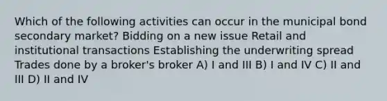 Which of the following activities can occur in the municipal bond secondary market? Bidding on a new issue Retail and institutional transactions Establishing the underwriting spread Trades done by a broker's broker A) I and III B) I and IV C) II and III D) II and IV