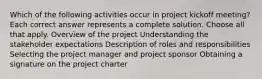 Which of the following activities occur in project kickoff meeting? Each correct answer represents a complete solution. Choose all that apply. Overview of the project Understanding the stakeholder expectations Description of roles and responsibilities Selecting the project manager and project sponsor Obtaining a signature on the project charter