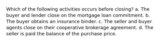 Which of the following activities occurs before closing? a. The buyer and lender close on the mortgage loan commitment. b. The buyer obtains an insurance binder. c. The seller and buyer agents close on their cooperative brokerage agreement. d. The seller is paid the balance of the purchase price.