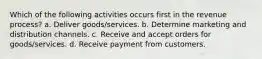 Which of the following activities occurs first in the revenue process? a. Deliver goods/services. b. Determine marketing and distribution channels. c. Receive and accept orders for goods/services. d. Receive payment from customers.