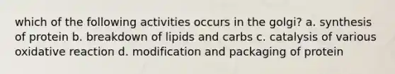 which of the following activities occurs in the golgi? a. synthesis of protein b. breakdown of lipids and carbs c. catalysis of various oxidative reaction d. modification and packaging of protein