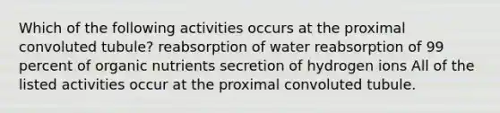 Which of the following activities occurs at the proximal convoluted tubule? reabsorption of water reabsorption of 99 percent of organic nutrients secretion of hydrogen ions All of the listed activities occur at the proximal convoluted tubule.