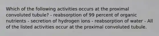 Which of the following activities occurs at the proximal convoluted tubule? - reabsorption of 99 percent of organic nutrients - secretion of hydrogen ions - reabsorption of water - All of the listed activities occur at the proximal convoluted tubule.