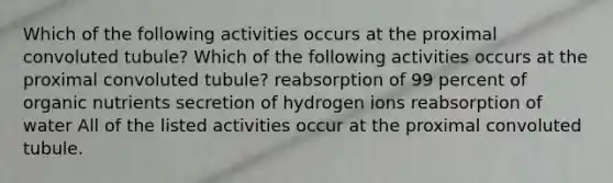 Which of the following activities occurs at the proximal convoluted tubule? Which of the following activities occurs at the proximal convoluted tubule? reabsorption of 99 percent of organic nutrients secretion of hydrogen ions reabsorption of water All of the listed activities occur at the proximal convoluted tubule.