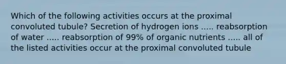 Which of the following activities occurs at the proximal convoluted tubule? Secretion of hydrogen ions ..... reabsorption of water ..... reabsorption of 99% of organic nutrients ..... all of the listed activities occur at the proximal convoluted tubule