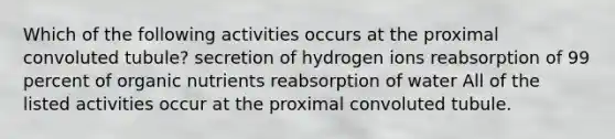 Which of the following activities occurs at the proximal convoluted tubule? secretion of hydrogen ions reabsorption of 99 percent of organic nutrients reabsorption of water All of the listed activities occur at the proximal convoluted tubule.