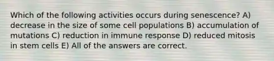 Which of the following activities occurs during senescence? A) decrease in the size of some cell populations B) accumulation of mutations C) reduction in immune response D) reduced mitosis in stem cells E) All of the answers are correct.