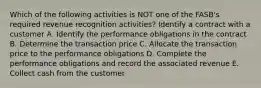 Which of the following activities is NOT one of the FASB's required revenue recognition activities? Identify a contract with a customer A. Identify the performance obligations in the contract B. Determine the transaction price C. Allocate the transaction price to the performance obligations D. Complete the performance obligations and record the associated revenue E. Collect cash from the customer