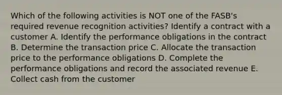 Which of the following activities is NOT one of the FASB's required revenue recognition activities? Identify a contract with a customer A. Identify the performance obligations in the contract B. Determine the transaction price C. Allocate the transaction price to the performance obligations D. Complete the performance obligations and record the associated revenue E. Collect cash from the customer