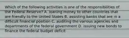 Which of the following activities is one of the responsibilities of the Federal Reserve? A. loaning money to other countries that are friendly to the United States B. assisting banks that are in a difficult financial position C. auditing the various agencies and departments of the federal government D. issuing new bonds to finance the federal budget deficit