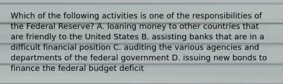 Which of the following activities is one of the responsibilities of the Federal Reserve? A. loaning money to other countries that are friendly to the United States B. assisting banks that are in a difficult financial position C. auditing the various agencies and departments of the federal government D. issuing new bonds to finance the federal budget deficit