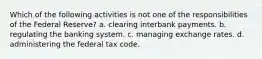 Which of the following activities is not one of the responsibilities of the Federal Reserve? a. clearing interbank payments. b. regulating the banking system. c. managing exchange rates. d. administering the federal tax code.