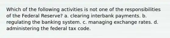 Which of the following activities is not one of the responsibilities of the Federal Reserve? a. clearing interbank payments. b. regulating the banking system. c. managing exchange rates. d. administering the federal tax code.