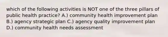 which of the following activities is NOT one of the three pillars of public health practice? A.) community health improvement plan B.) agency strategic plan C.) agency quality improvement plan D.) community health needs assessment