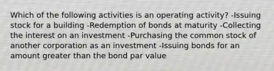 Which of the following activities is an operating activity? -Issuing stock for a building -Redemption of bonds at maturity -Collecting the interest on an investment -Purchasing the common stock of another corporation as an investment -Issuing bonds for an amount greater than the bond par value