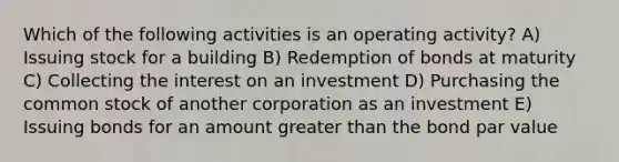 Which of the following activities is an operating activity? A) Issuing stock for a building B) Redemption of bonds at maturity C) Collecting the interest on an investment D) Purchasing the common stock of another corporation as an investment E) Issuing bonds for an amount greater than the bond par value