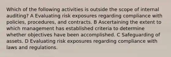 Which of the following activities is outside the scope of internal auditing? A Evaluating risk exposures regarding compliance with policies, procedures, and contracts. B Ascertaining the extent to which management has established criteria to determine whether objectives have been accomplished. C Safeguarding of assets. D Evaluating risk exposures regarding compliance with laws and regulations.