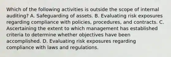 Which of the following activities is outside the scope of internal auditing? A. Safeguarding of assets. B. Evaluating risk exposures regarding compliance with policies, procedures, and contracts. C. Ascertaining the extent to which management has established criteria to determine whether objectives have been accomplished. D. Evaluating risk exposures regarding compliance with laws and regulations.