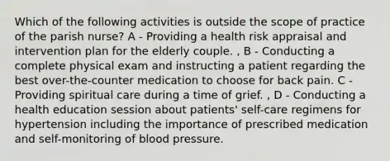 Which of the following activities is outside the scope of practice of the parish nurse? A - Providing a health risk appraisal and intervention plan for the elderly couple. , B - Conducting a complete physical exam and instructing a patient regarding the best over-the-counter medication to choose for back pain. C - Providing spiritual care during a time of grief. , D - Conducting a health education session about patients' self-care regimens for hypertension including the importance of prescribed medication and self-monitoring of blood pressure.